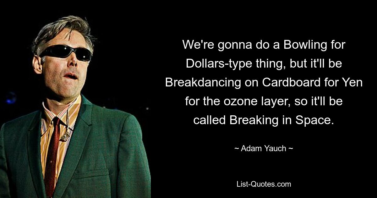 We're gonna do a Bowling for Dollars-type thing, but it'll be Breakdancing on Cardboard for Yen for the ozone layer, so it'll be called Breaking in Space. — © Adam Yauch