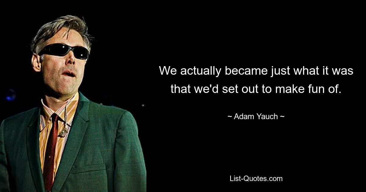 We actually became just what it was that we'd set out to make fun of. — © Adam Yauch