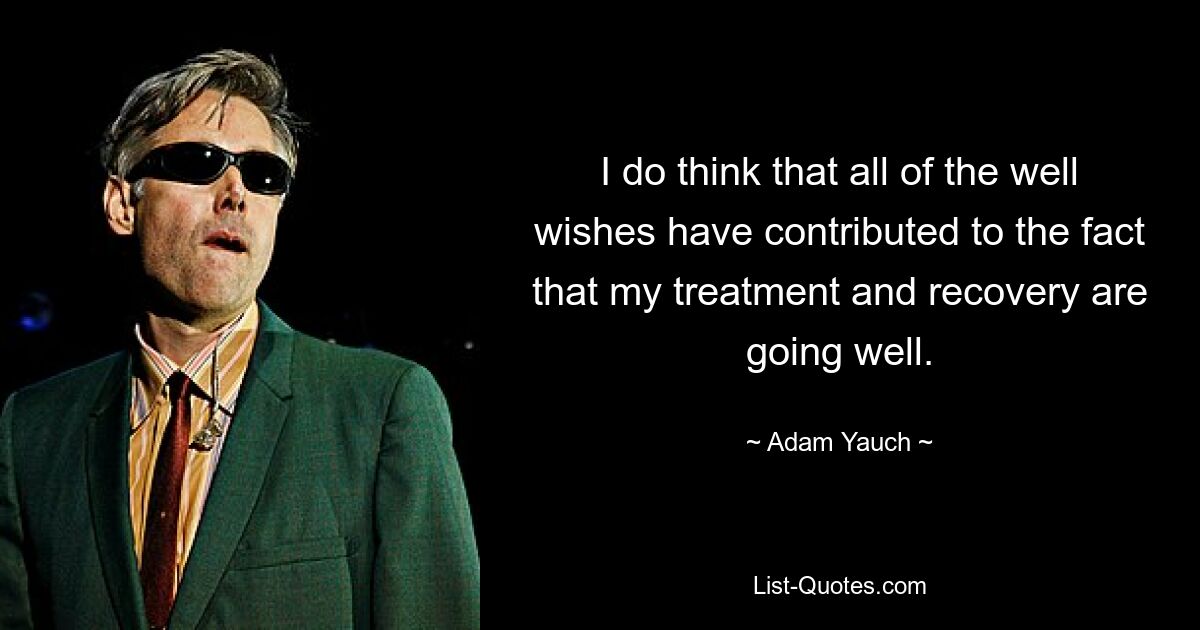 I do think that all of the well wishes have contributed to the fact that my treatment and recovery are going well. — © Adam Yauch