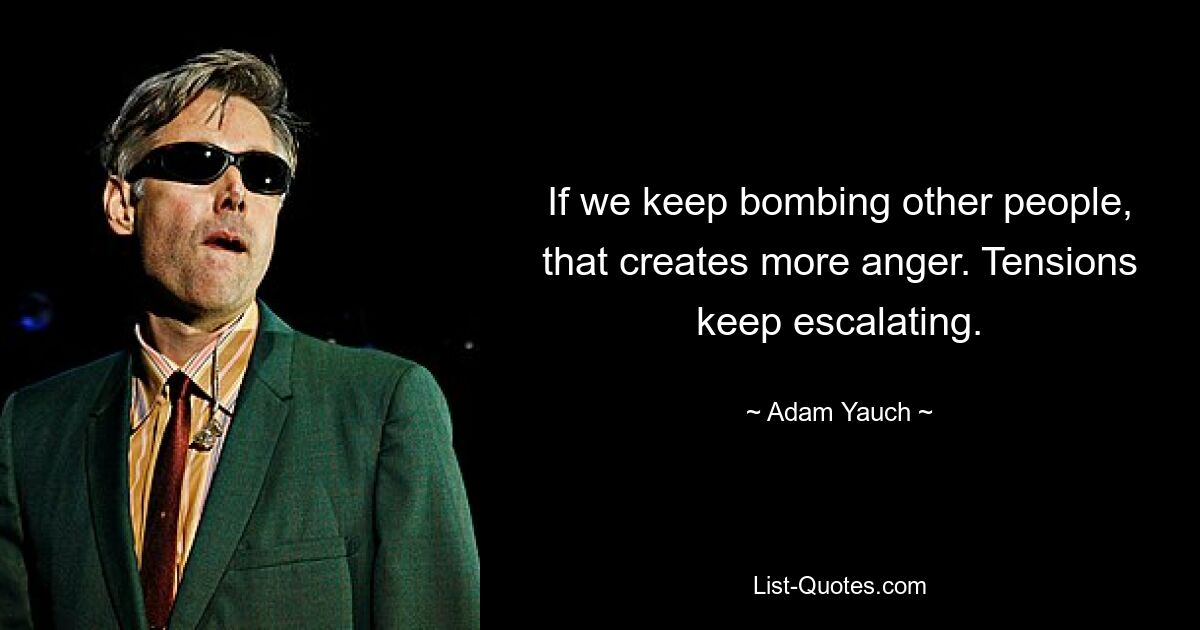 If we keep bombing other people, that creates more anger. Tensions keep escalating. — © Adam Yauch