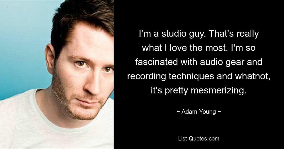 I'm a studio guy. That's really what I love the most. I'm so fascinated with audio gear and recording techniques and whatnot, it's pretty mesmerizing. — © Adam Young