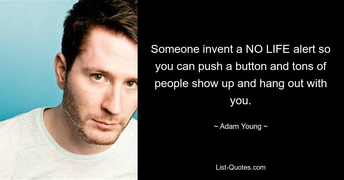 Someone invent a NO LIFE alert so you can push a button and tons of people show up and hang out with you. — © Adam Young