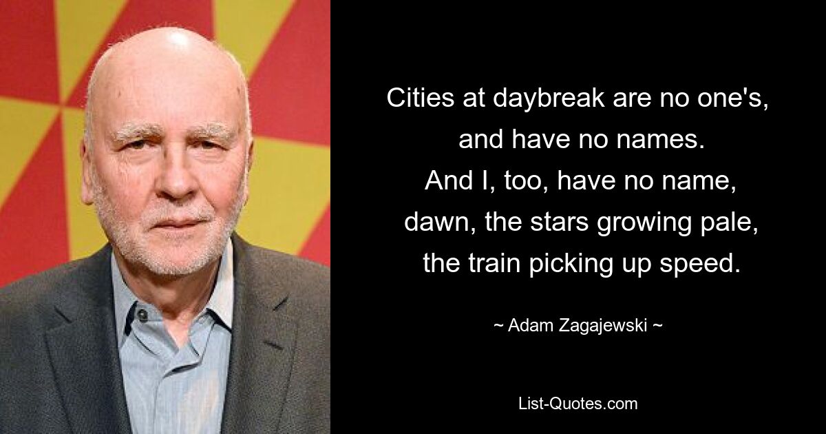 Cities at daybreak are no one's,
 and have no names.
 And I, too, have no name,
 dawn, the stars growing pale,
 the train picking up speed. — © Adam Zagajewski