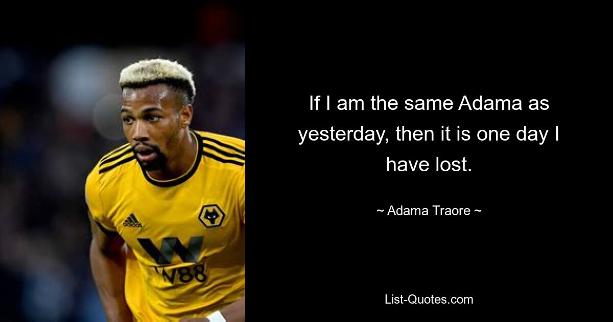 If I am the same Adama as yesterday, then it is one day I have lost. — © Adama Traore