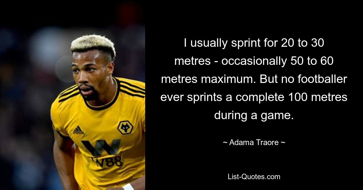 I usually sprint for 20 to 30 metres - occasionally 50 to 60 metres maximum. But no footballer ever sprints a complete 100 metres during a game. — © Adama Traore