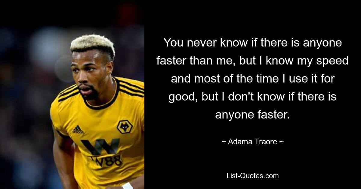 You never know if there is anyone faster than me, but I know my speed and most of the time I use it for good, but I don't know if there is anyone faster. — © Adama Traore