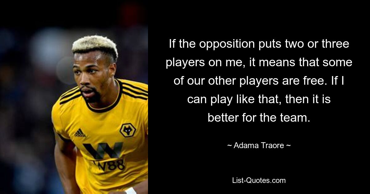 If the opposition puts two or three players on me, it means that some of our other players are free. If I can play like that, then it is better for the team. — © Adama Traore