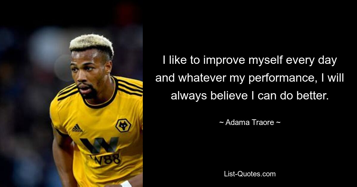 I like to improve myself every day and whatever my performance, I will always believe I can do better. — © Adama Traore