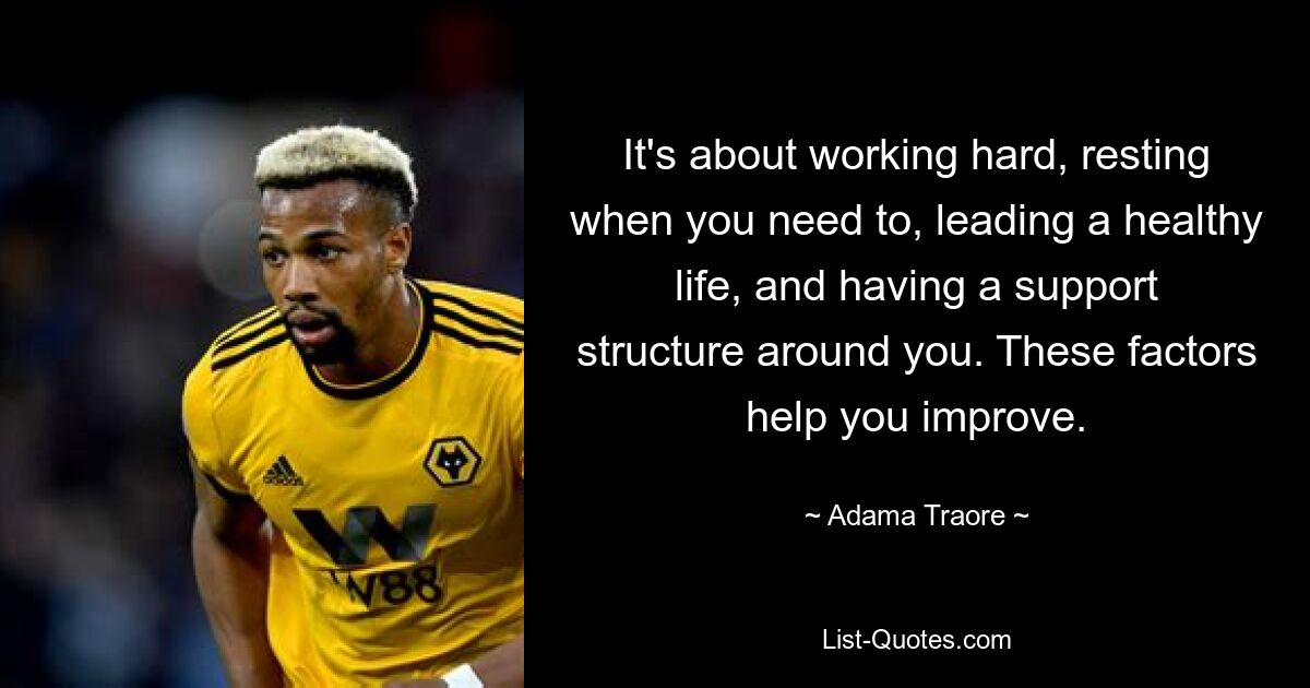 It's about working hard, resting when you need to, leading a healthy life, and having a support structure around you. These factors help you improve. — © Adama Traore