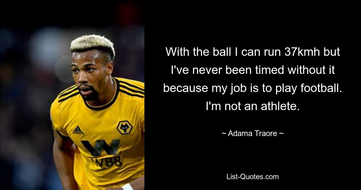 With the ball I can run 37kmh but I've never been timed without it because my job is to play football. I'm not an athlete. — © Adama Traore