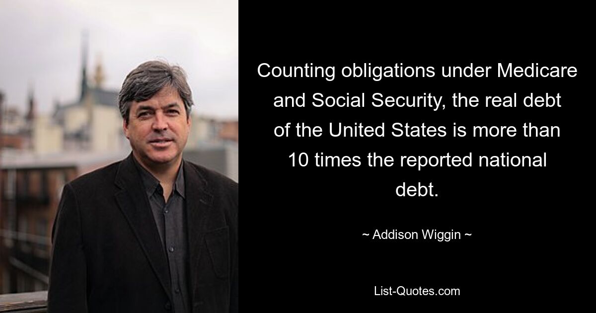 Counting obligations under Medicare and Social Security, the real debt of the United States is more than 10 times the reported national debt. — © Addison Wiggin