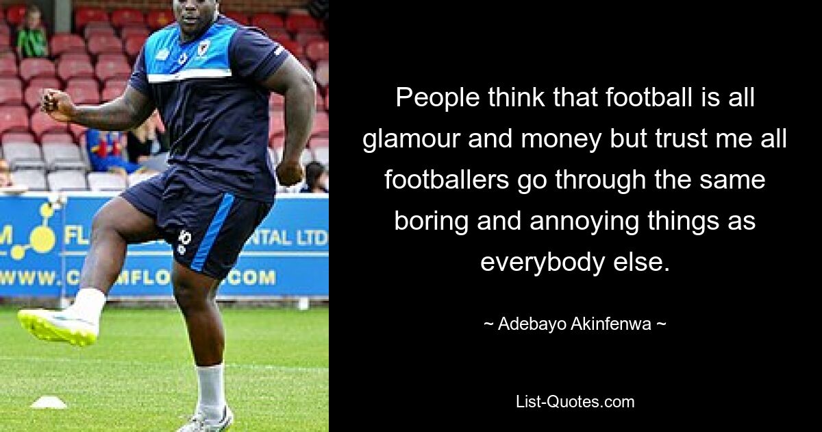 People think that football is all glamour and money but trust me all footballers go through the same boring and annoying things as everybody else. — © Adebayo Akinfenwa