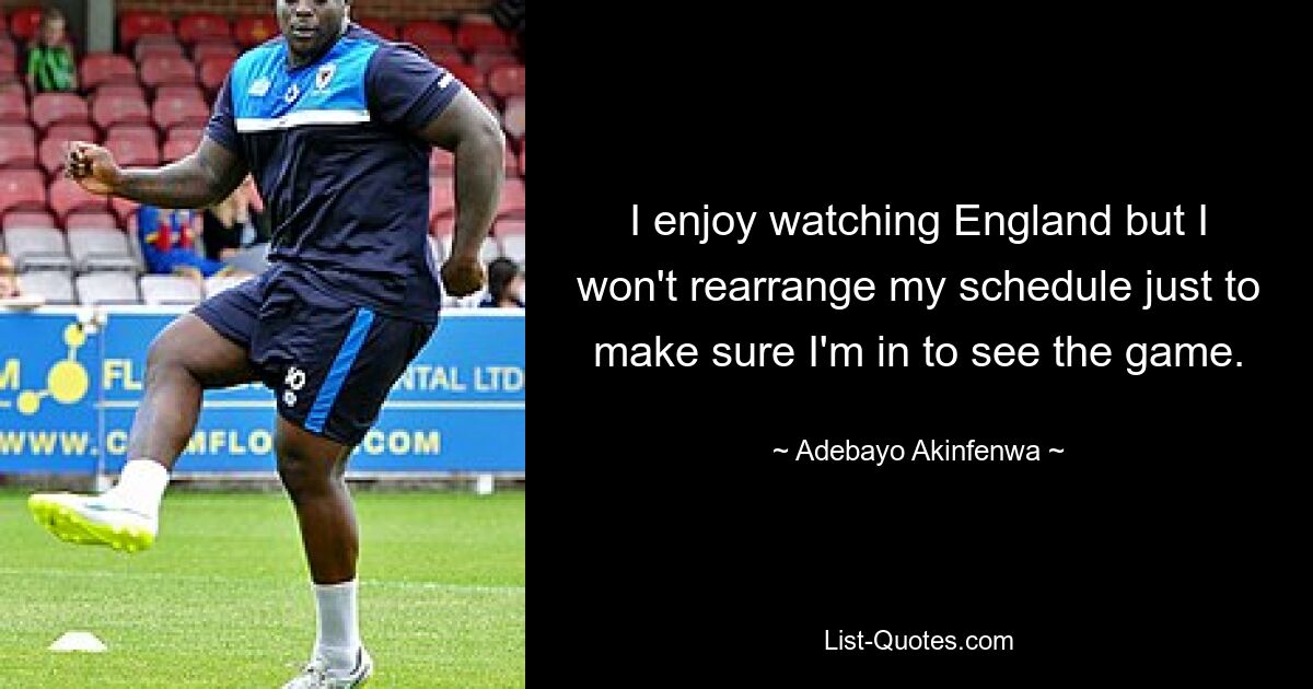 I enjoy watching England but I won't rearrange my schedule just to make sure I'm in to see the game. — © Adebayo Akinfenwa