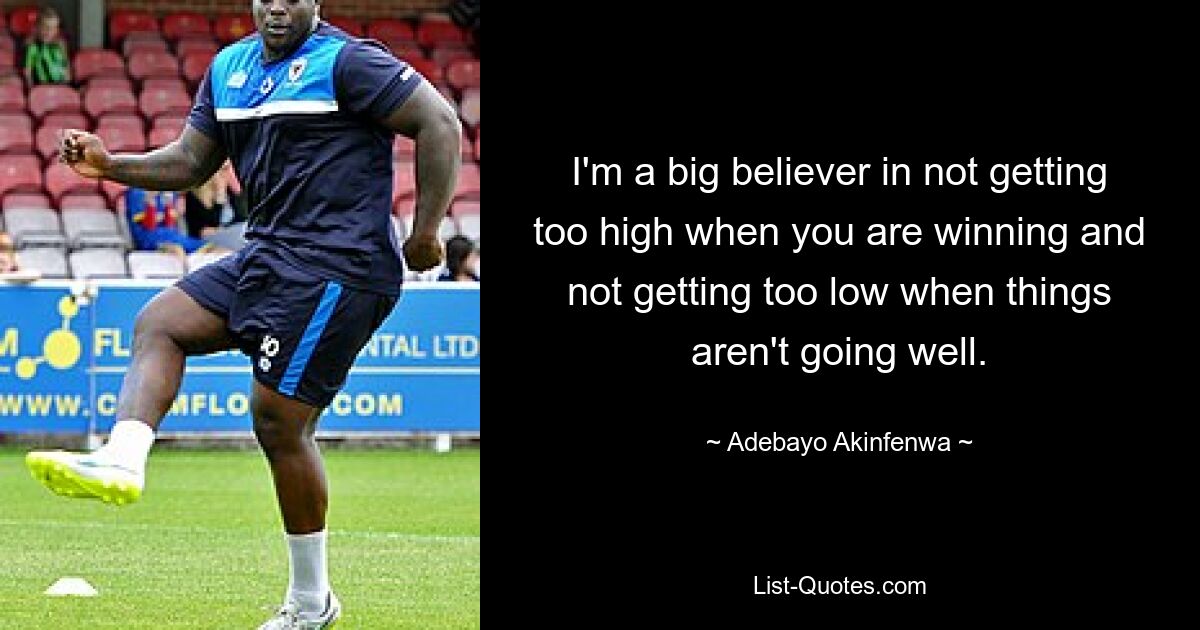 I'm a big believer in not getting too high when you are winning and not getting too low when things aren't going well. — © Adebayo Akinfenwa