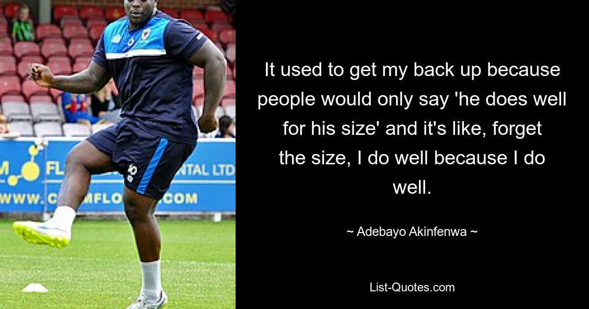 It used to get my back up because people would only say 'he does well for his size' and it's like, forget the size, I do well because I do well. — © Adebayo Akinfenwa