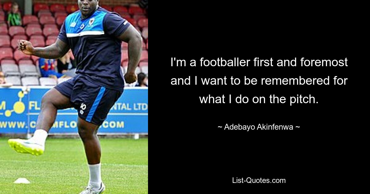 I'm a footballer first and foremost and I want to be remembered for what I do on the pitch. — © Adebayo Akinfenwa