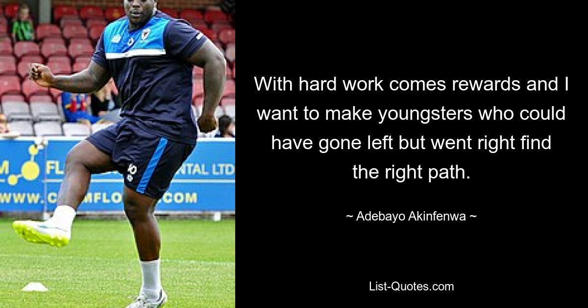 With hard work comes rewards and I want to make youngsters who could have gone left but went right find the right path. — © Adebayo Akinfenwa