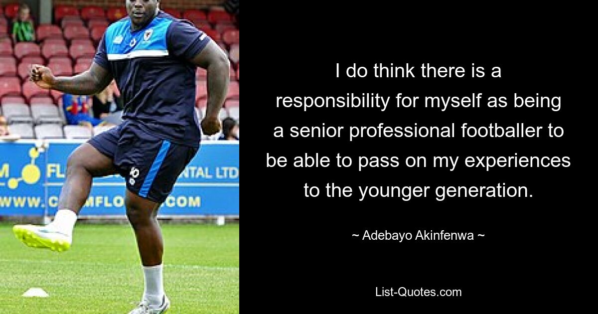 I do think there is a responsibility for myself as being a senior professional footballer to be able to pass on my experiences to the younger generation. — © Adebayo Akinfenwa