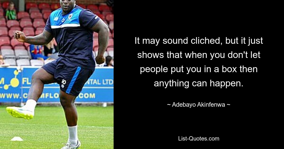 It may sound cliched, but it just shows that when you don't let people put you in a box then anything can happen. — © Adebayo Akinfenwa