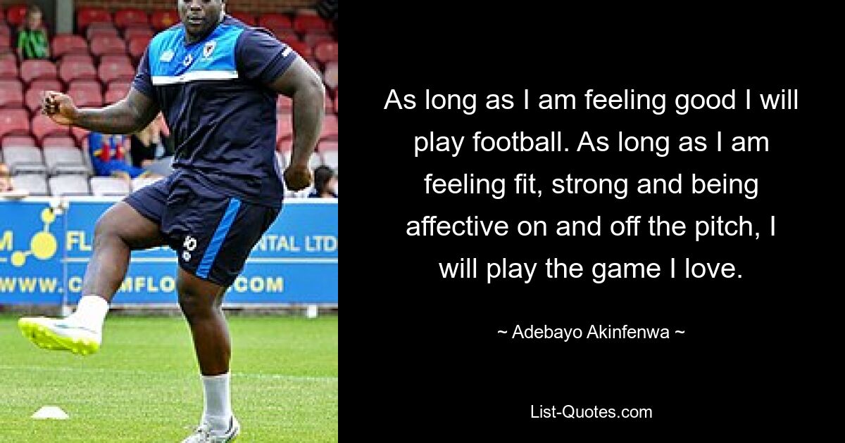 As long as I am feeling good I will play football. As long as I am feeling fit, strong and being affective on and off the pitch, I will play the game I love. — © Adebayo Akinfenwa