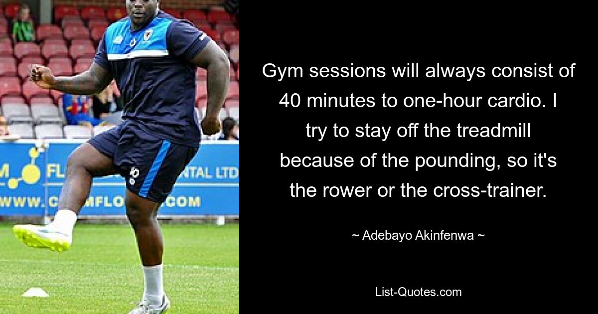 Gym sessions will always consist of 40 minutes to one-hour cardio. I try to stay off the treadmill because of the pounding, so it's the rower or the cross-trainer. — © Adebayo Akinfenwa