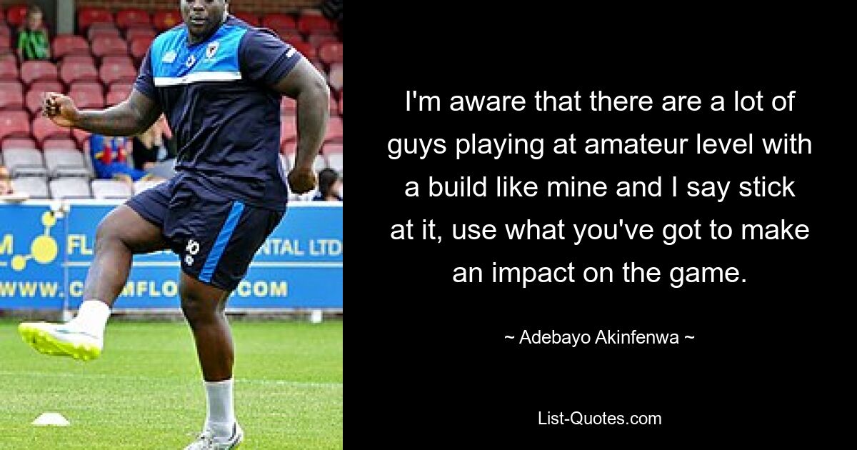 I'm aware that there are a lot of guys playing at amateur level with a build like mine and I say stick at it, use what you've got to make an impact on the game. — © Adebayo Akinfenwa