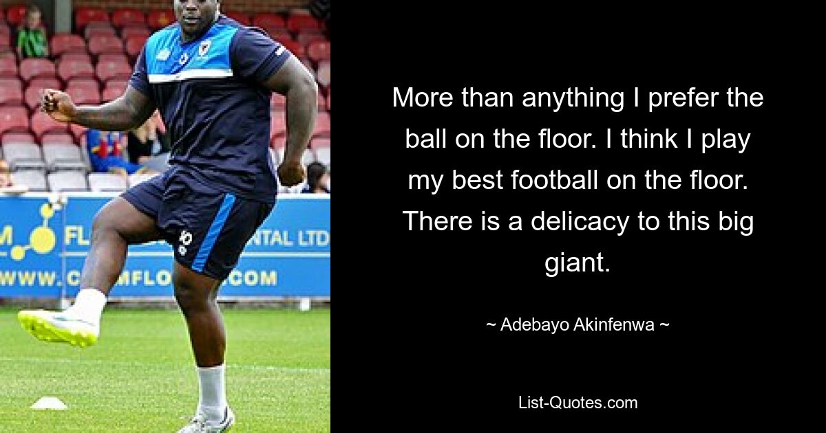 More than anything I prefer the ball on the floor. I think I play my best football on the floor. There is a delicacy to this big giant. — © Adebayo Akinfenwa