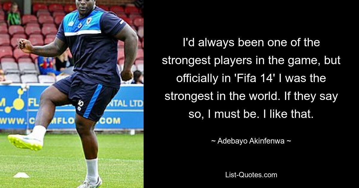 I'd always been one of the strongest players in the game, but officially in 'Fifa 14' I was the strongest in the world. If they say so, I must be. I like that. — © Adebayo Akinfenwa