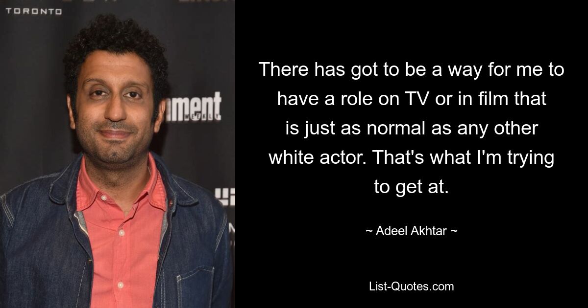 There has got to be a way for me to have a role on TV or in film that is just as normal as any other white actor. That's what I'm trying to get at. — © Adeel Akhtar