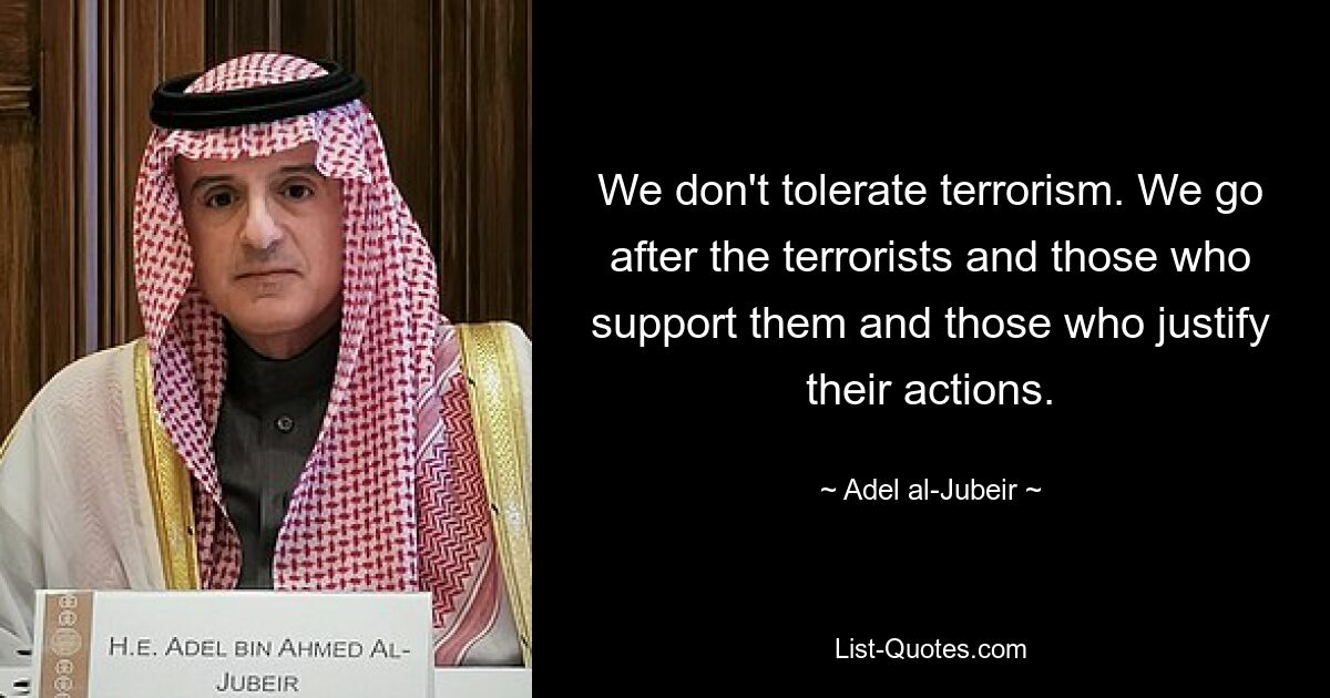 We don't tolerate terrorism. We go after the terrorists and those who support them and those who justify their actions. — © Adel al-Jubeir