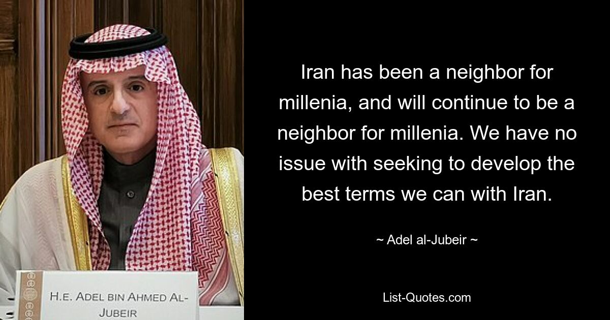 Iran has been a neighbor for millenia, and will continue to be a neighbor for millenia. We have no issue with seeking to develop the best terms we can with Iran. — © Adel al-Jubeir