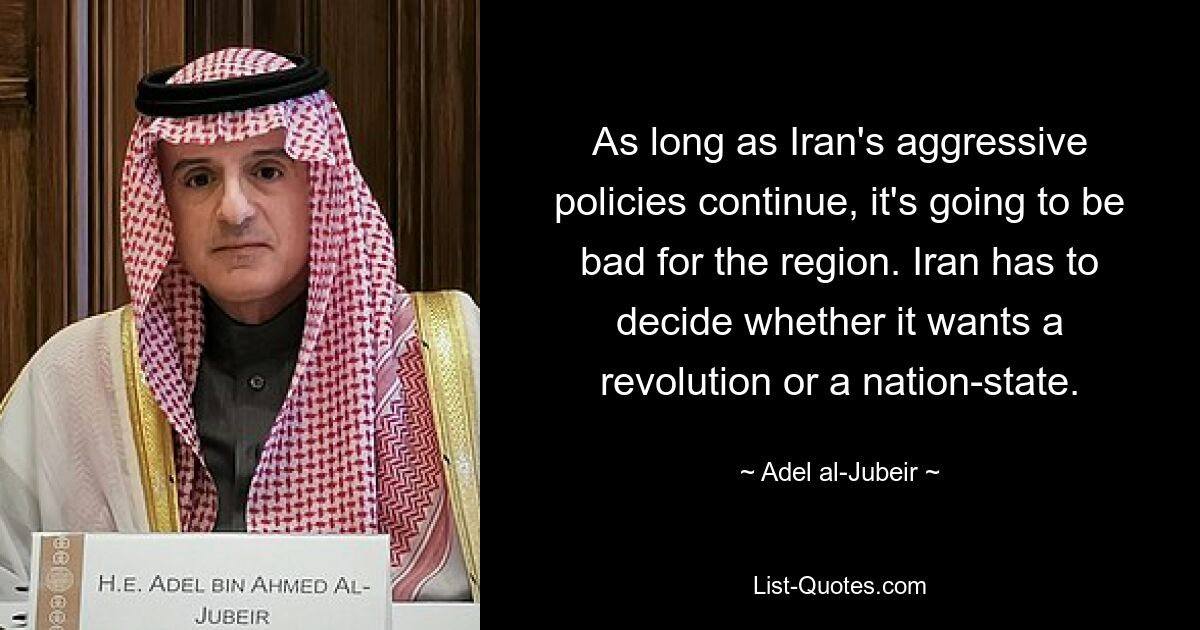 As long as Iran's aggressive policies continue, it's going to be bad for the region. Iran has to decide whether it wants a revolution or a nation-state. — © Adel al-Jubeir