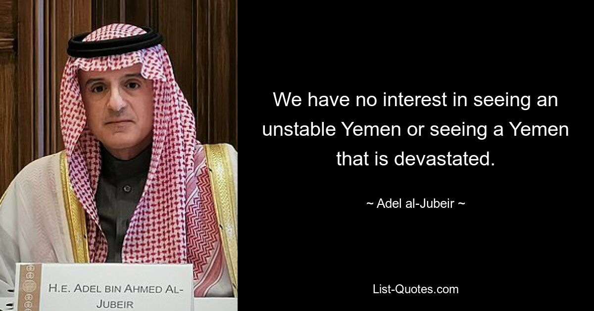 We have no interest in seeing an unstable Yemen or seeing a Yemen that is devastated. — © Adel al-Jubeir