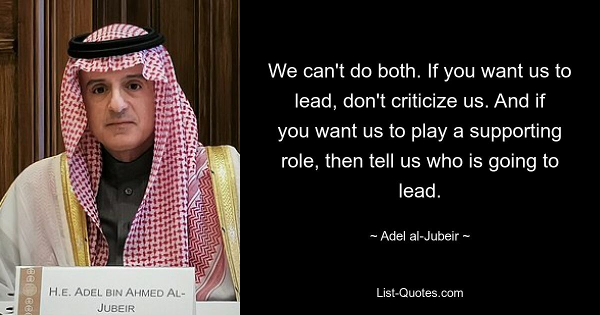 We can't do both. If you want us to lead, don't criticize us. And if you want us to play a supporting role, then tell us who is going to lead. — © Adel al-Jubeir