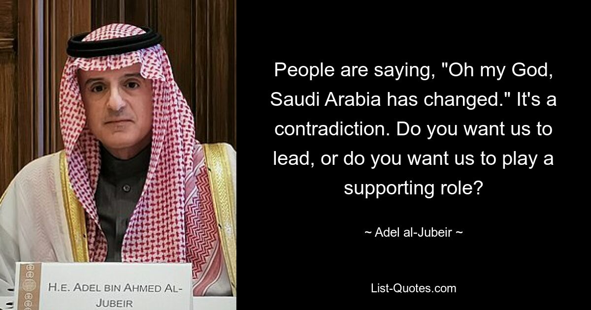 People are saying, "Oh my God, Saudi Arabia has changed." It's a contradiction. Do you want us to lead, or do you want us to play a supporting role? — © Adel al-Jubeir