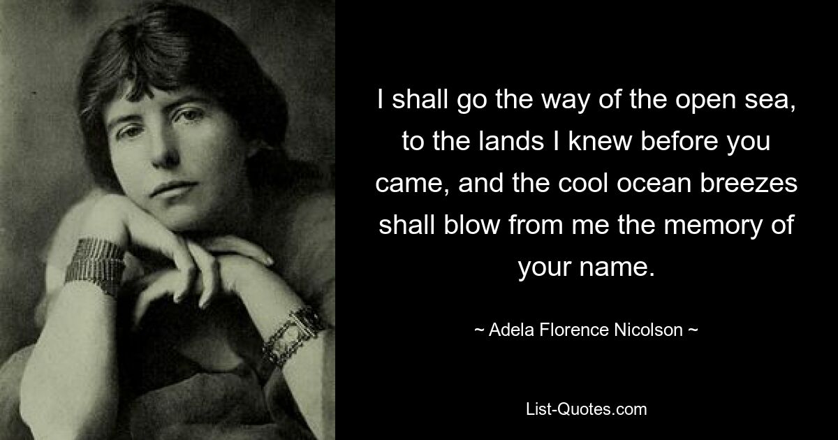 I shall go the way of the open sea, to the lands I knew before you came, and the cool ocean breezes shall blow from me the memory of your name. — © Adela Florence Nicolson