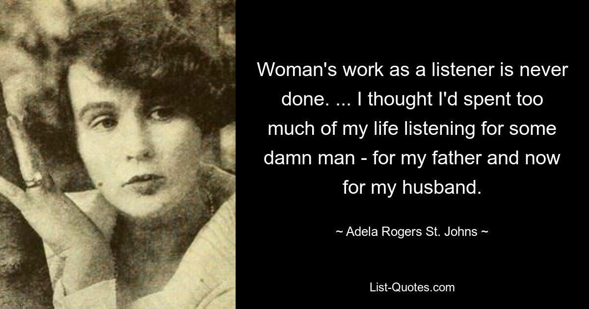 Woman's work as a listener is never done. ... I thought I'd spent too much of my life listening for some damn man - for my father and now for my husband. — © Adela Rogers St. Johns