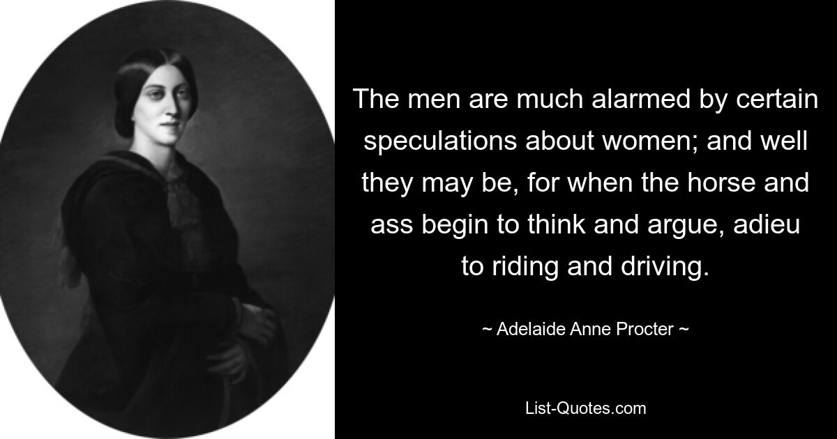 The men are much alarmed by certain speculations about women; and well they may be, for when the horse and ass begin to think and argue, adieu to riding and driving. — © Adelaide Anne Procter