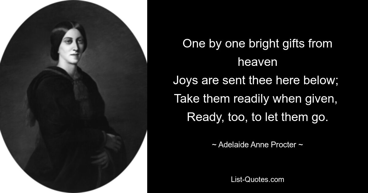 One by one bright gifts from heaven
Joys are sent thee here below; 
Take them readily when given, 
Ready, too, to let them go. — © Adelaide Anne Procter