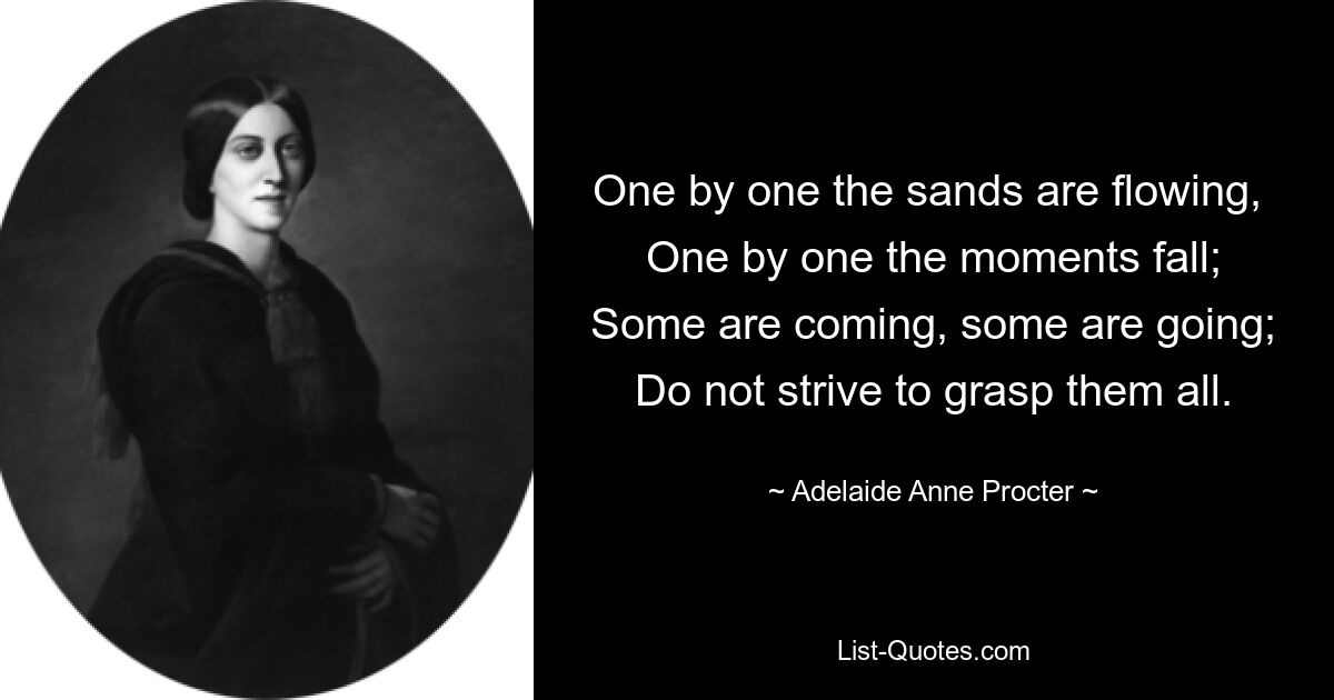 One by one the sands are flowing, 
One by one the moments fall;
Some are coming, some are going;
Do not strive to grasp them all. — © Adelaide Anne Procter