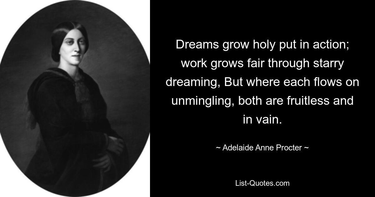 Dreams grow holy put in action; work grows fair through starry dreaming, But where each flows on unmingling, both are fruitless and in vain. — © Adelaide Anne Procter