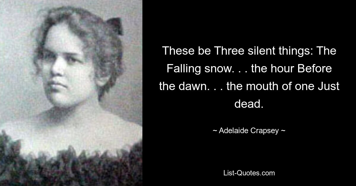 These be Three silent things: The Falling snow. . . the hour Before the dawn. . . the mouth of one Just dead. — © Adelaide Crapsey