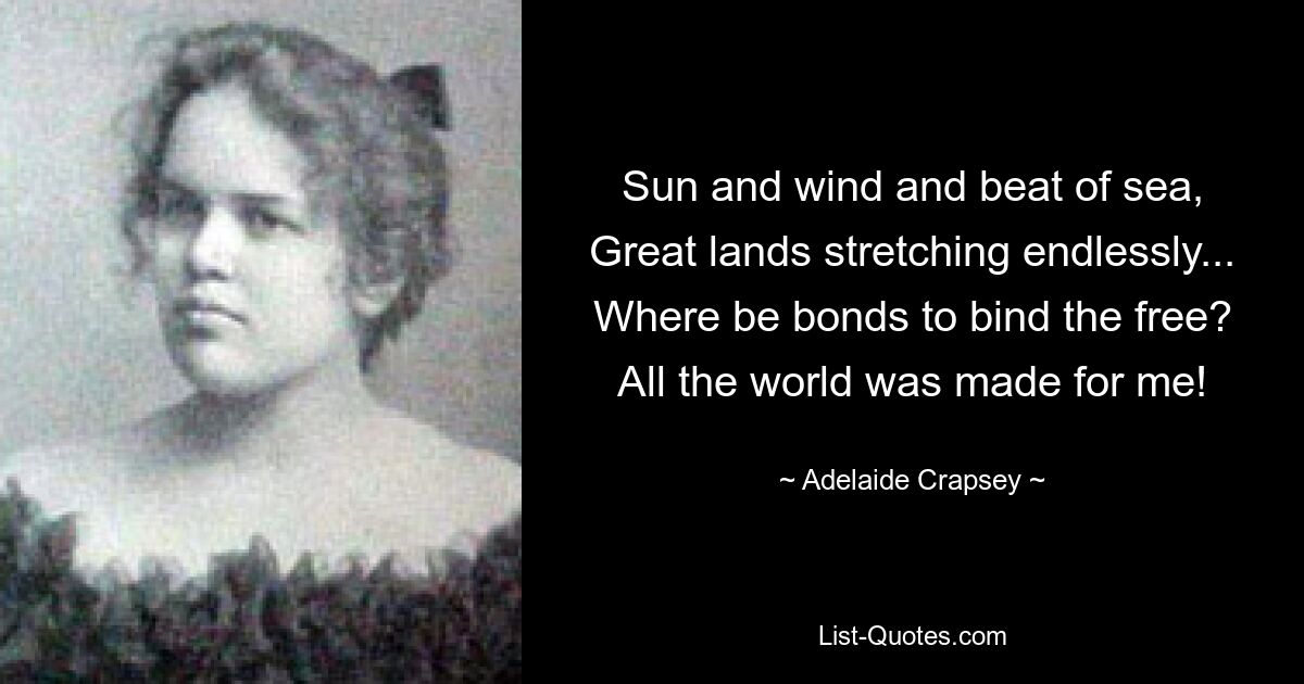 Sun and wind and beat of sea,
Great lands stretching endlessly...
Where be bonds to bind the free?
All the world was made for me! — © Adelaide Crapsey