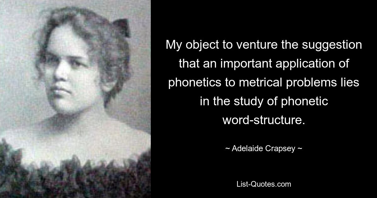 My object to venture the suggestion that an important application of phonetics to metrical problems lies in the study of phonetic word-structure. — © Adelaide Crapsey