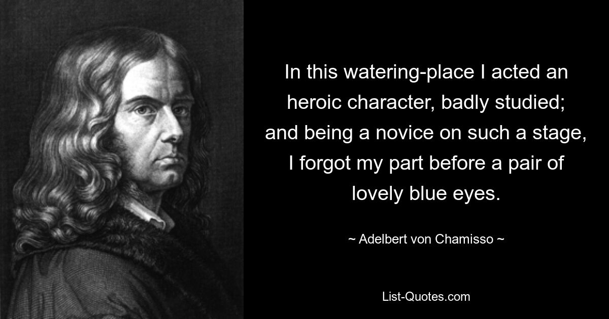 In this watering-place I acted an heroic character, badly studied; and being a novice on such a stage, I forgot my part before a pair of lovely blue eyes. — © Adelbert von Chamisso