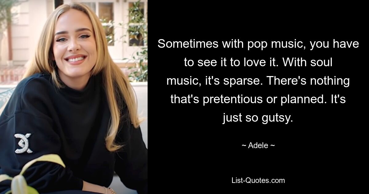 Sometimes with pop music, you have to see it to love it. With soul music, it's sparse. There's nothing that's pretentious or planned. It's just so gutsy. — © Adele