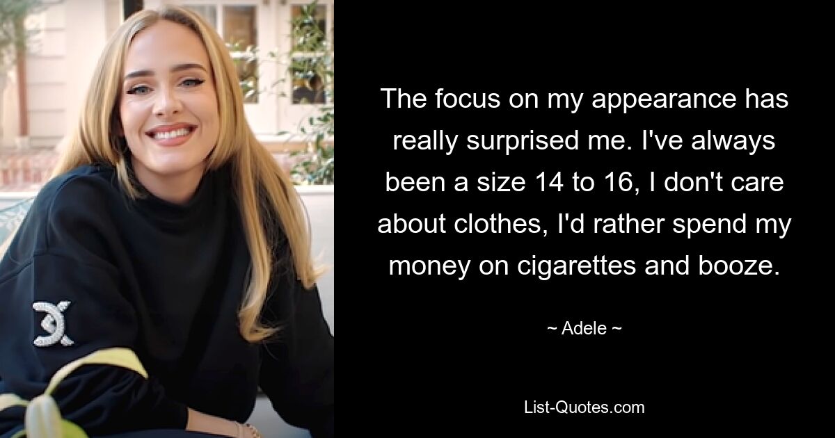 The focus on my appearance has really surprised me. I've always been a size 14 to 16, I don't care about clothes, I'd rather spend my money on cigarettes and booze. — © Adele