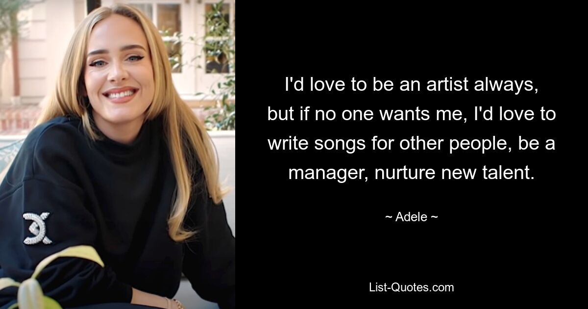 I'd love to be an artist always, but if no one wants me, I'd love to write songs for other people, be a manager, nurture new talent. — © Adele