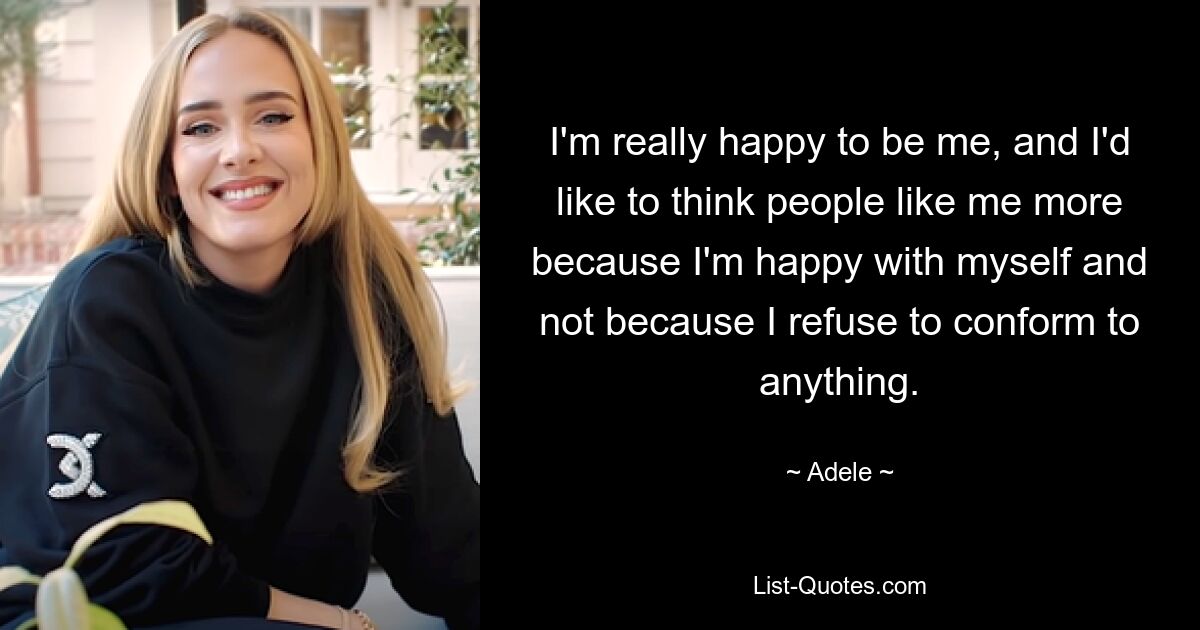 I'm really happy to be me, and I'd like to think people like me more because I'm happy with myself and not because I refuse to conform to anything. — © Adele