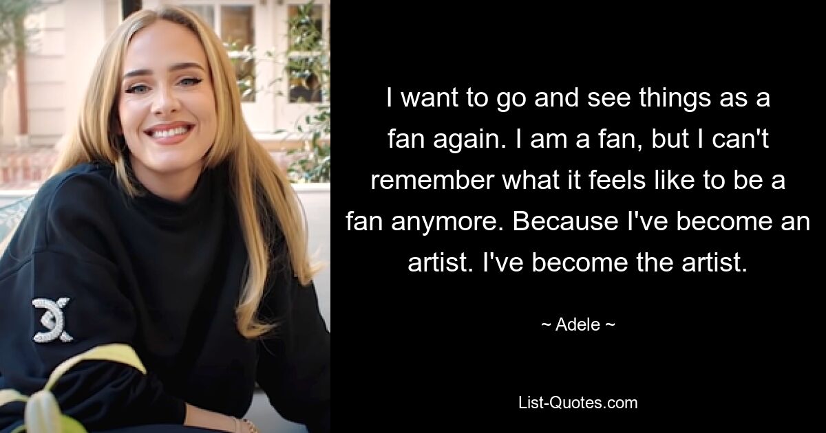 I want to go and see things as a fan again. I am a fan, but I can't remember what it feels like to be a fan anymore. Because I've become an artist. I've become the artist. — © Adele